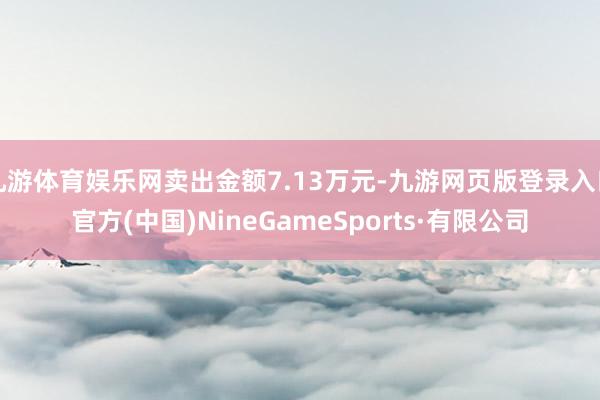 九游体育娱乐网卖出金额7.13万元-九游网页版登录入口官方(中国)NineGameSports·有限公司