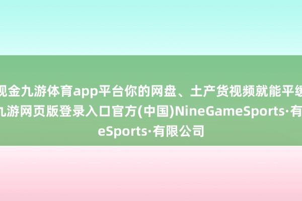 现金九游体育app平台你的网盘、土产货视频就能平缓导入-九游网页版登录入口官方(中国)NineGameSports·有限公司