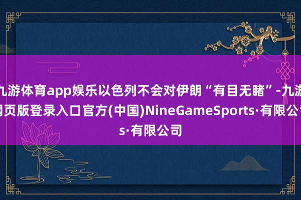 九游体育app娱乐以色列不会对伊朗“有目无睹”-九游网页版登录入口官方(中国)NineGameSports·有限公司