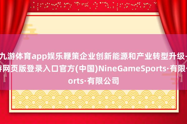 九游体育app娱乐鞭策企业创新能源和产业转型升级-九游网页版登录入口官方(中国)NineGameSports·有限公司