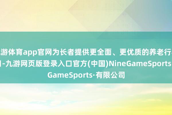 九游体育app官网为长者提供更全面、更优质的养老行状12月30日-九游网页版登录入口官方(中国)NineGameSports·有限公司