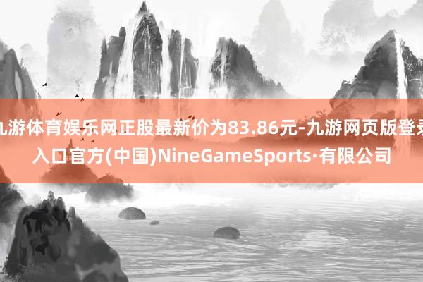 九游体育娱乐网正股最新价为83.86元-九游网页版登录入口官方(中国)NineGameSports·有限公司