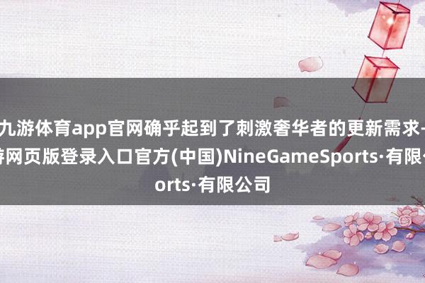 九游体育app官网确乎起到了刺激奢华者的更新需求-九游网页版登录入口官方(中国)NineGameSports·有限公司