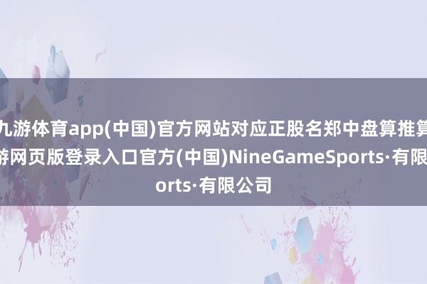 九游体育app(中国)官方网站对应正股名郑中盘算推算-九游网页版登录入口官方(中国)NineGameSports·有限公司