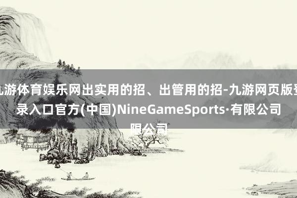 九游体育娱乐网出实用的招、出管用的招-九游网页版登录入口官方(中国)NineGameSports·有限公司