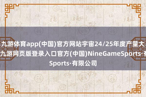 九游体育app(中国)官方网站宇宙24/25年度产量大幅上调-九游网页版登录入口官方(中国)NineGameSports·有限公司