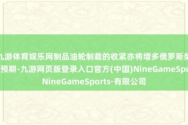 九游体育娱乐网制品油轮制裁的收紧亦将增多俄罗斯柴油出口扰动的预期-九游网页版登录入口官方(中国)NineGameSports·有限公司