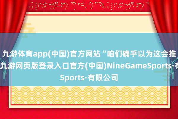 九游体育app(中国)官方网站　　“咱们确乎以为这会推高通胀-九游网页版登录入口官方(中国)NineGameSports·有限公司