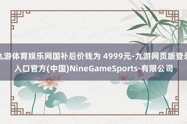 九游体育娱乐网国补后价钱为 4999元-九游网页版登录入口官方(中国)NineGameSports·有限公司