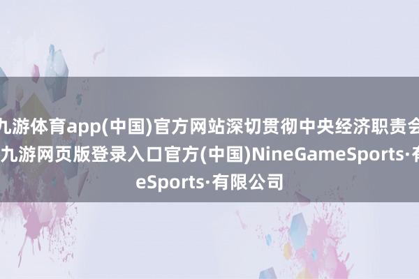 九游体育app(中国)官方网站深切贯彻中央经济职责会议部署-九游网页版登录入口官方(中国)NineGameSports·有限公司