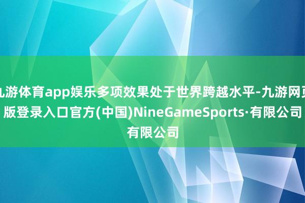 九游体育app娱乐多项效果处于世界跨越水平-九游网页版登录入口官方(中国)NineGameSports·有限公司