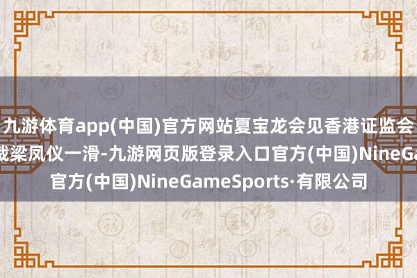 九游体育app(中国)官方网站夏宝龙会见香港证监会主席黄天祐、行政总裁梁凤仪一滑-九游网页版登录入口官方(中国)NineGameSports·有限公司