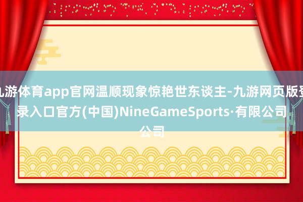 九游体育app官网温顺现象惊艳世东谈主-九游网页版登录入口官方(中国)NineGameSports·有限公司