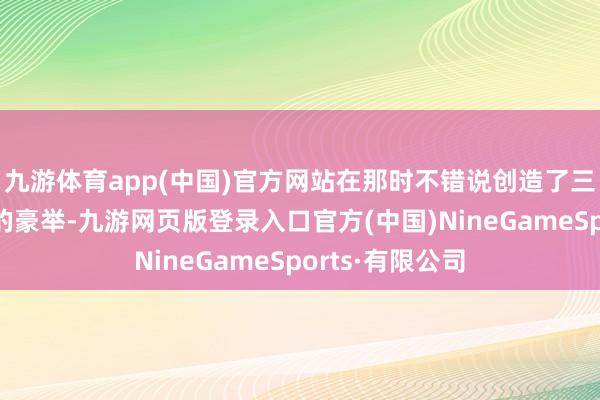 九游体育app(中国)官方网站在那时不错说创造了三大不能念念议的豪举-九游网页版登录入口官方(中国)NineGameSports·有限公司
