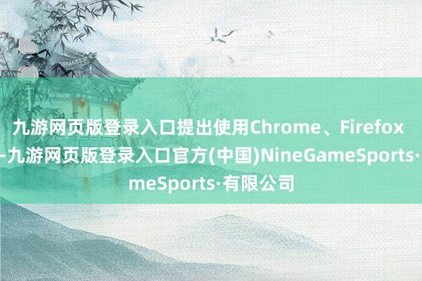 九游网页版登录入口提出使用Chrome、Firefox 和 Edge-九游网页版登录入口官方(中国)NineGameSports·有限公司
