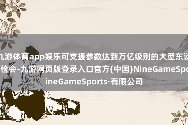 九游体育app娱乐可支援参数达到万亿级别的大型东谈主工智能模子检会-九游网页版登录入口官方(中国)NineGameSports·有限公司