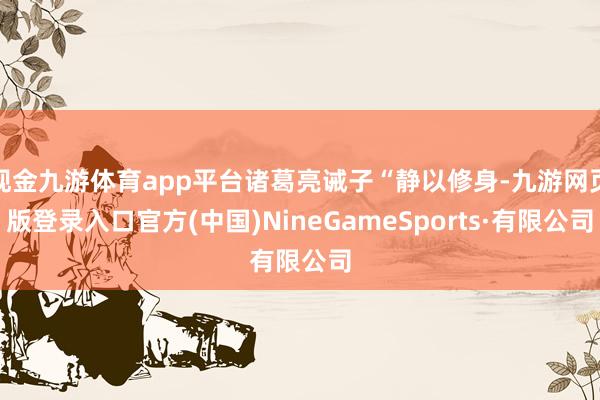 现金九游体育app平台诸葛亮诫子“静以修身-九游网页版登录入口官方(中国)NineGameSports·有限公司