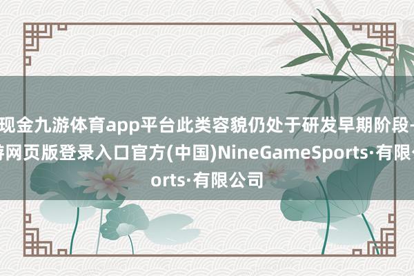 现金九游体育app平台此类容貌仍处于研发早期阶段-九游网页版登录入口官方(中国)NineGameSports·有限公司