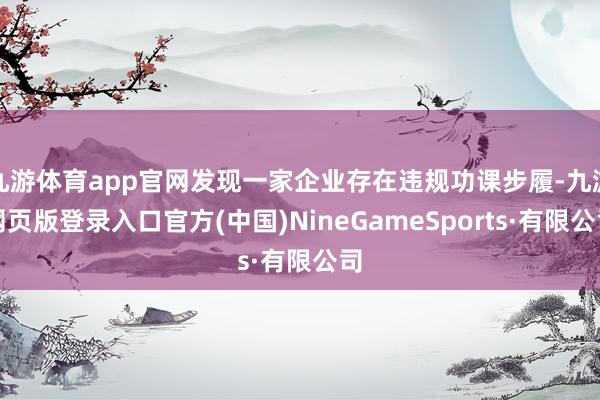 九游体育app官网发现一家企业存在违规功课步履-九游网页版登录入口官方(中国)NineGameSports·有限公司
