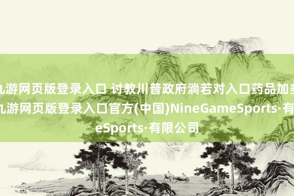 九游网页版登录入口 讨教川普政府淌若对入口药品加多关税-九游网页版登录入口官方(中国)NineGameSports·有限公司