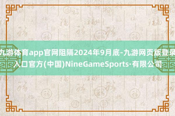 九游体育app官网阻隔2024年9月底-九游网页版登录入口官方(中国)NineGameSports·有限公司